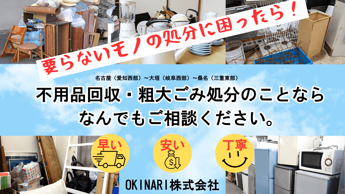 要らないモノの処分に困ったら！
名古屋（愛知西部）～大垣（岐阜西部）～桑名（三重東部）
不用品回収・粗大ごみ処分のことならなんでもご相談ください。
早い・安い・丁寧
OKINARI株式会社